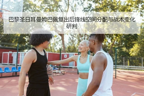 巴黎圣日耳曼姆巴佩复出后锋线空间分配与战术变化研判