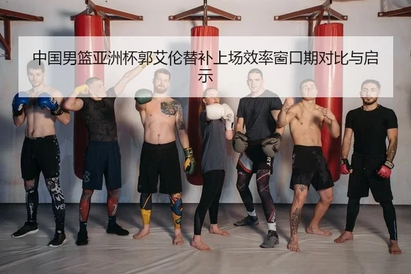 中国男篮亚洲杯郭艾伦替补上场效率窗口期对比与启示
